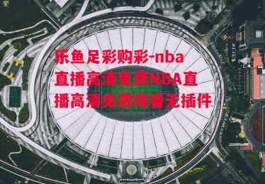 乐鱼足彩购彩-nba直播高清免费NBA直播高清免费观看无插件