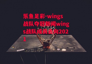 乐鱼足彩-wings战队夺冠新闻wings战队成员去向2021