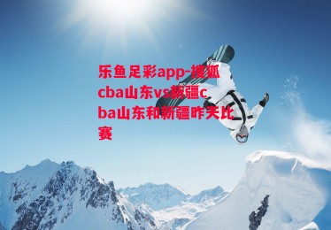 乐鱼足彩app-搜狐cba山东vs新疆cba山东和新疆昨天比赛