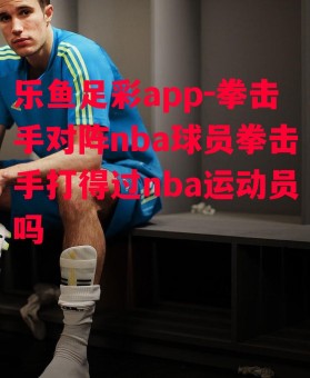 乐鱼足彩app-拳击手对阵nba球员拳击手打得过nba运动员吗