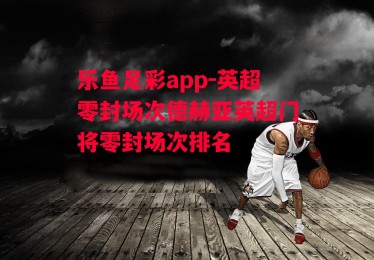 乐鱼足彩app-英超零封场次德赫亚英超门将零封场次排名