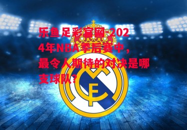 乐鱼足彩官网-2024年NBA季后赛中，最令人期待的对决是哪支球队？